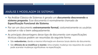 ANÁLISE E MODELAGEM DE SISTEMAS
 Na Análise Clássica de Sistemas é gerado um documento descrevendo o
sistema proposto. Esse documento é normalmente chamado de
Especificação Funcional do Sistema.
 Por ser um documento extremamente formal, costumeiramente os usuários
assinam e não o leem adequadamente.
 As principais desvantagens desse tipo de documento com especificações
técnicas clássicas podem ser resumidas da seguinte forma:
 São redundantes, dando a mesma informação em diversos locais dentro do documento;
 São difícieis de se modificar e manter. Uma simples mudança nos requisitos do usuário
pode acarretar mudanças significativas na especificação;
 