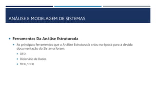 ANÁLISE E MODELAGEM DE SISTEMAS
 Ferramentas Da Análise Estruturada
 As principais ferramentas que a Análise Estruturada criou na época para a devida
documentação do Sistema foram:
 DFD
 Dicionário de Dados
 MER / DER
 