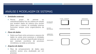 ANÁLISE E MODELAGEM DE SISTEMAS
 Entidades externas
 Pessoa, grupo de pessoas ou
subsistema/sistema fora do sistema em estudo
que recebem dados do sistema e/ou enviam
dados para o sistema. As entidades externas
funcionam sempre como origem/destino de
dados;
 Fluxo de dados
 Dados que fluem entre processos e arquivos de
dados ou ainda entre processos e entidades
externas, sem nenhuma especificação temporal
(por exemplo ocorrência de processos
simultâneos, ou todas as semanas);
 Arquivo de dados
 Meio de armazenamento de dados para
posterior acesso e/ou atualização por um
processo;
 