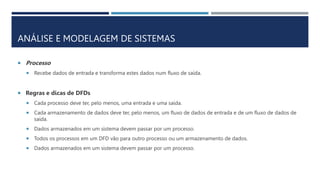 ANÁLISE E MODELAGEM DE SISTEMAS
 Processo
 Recebe dados de entrada e transforma estes dados num fluxo de saída.
 Regras e dicas de DFDs
 Cada processo deve ter, pelo menos, uma entrada e uma saída.
 Cada armazenamento de dados deve ter, pelo menos, um fluxo de dados de entrada e de um fluxo de dados de
saída.
 Dados armazenados em um sistema devem passar por um processo.
 Todos os processos em um DFD vão para outro processo ou um armazenamento de dados.
 Dados armazenados em um sistema devem passar por um processo.
 