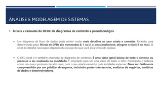 ANÁLISE E MODELAGEM DE SISTEMAS
 Níveis e camadas de DFDs: de diagramas de contexto a pseudocódigos
 Um diagrama de fluxo de dados pode conter muito mais detalhes ao usar níveis e camadas, focando uma
determinada peça. Níveis de DFDs são numerados 0, 1 ou 2, e, ocasionalmente, atingem o nível 3 ou mais. O
nível de detalhe necessário depende do escopo do que você está tentando realizar.
 O DFD nível 0 é também chamado de diagrama de contexto. É uma visão geral básica de todo o sistema ou
processo a ser analisado ou modelado. É projetado para ser uma visão de bater o olho, mostrando o sistema
como um único processo de alto nível, com o seu relacionamento com entidades externas. Deve ser facilmente
compreendido por um público abrangente, incluindo partes interessadas, analistas de negócios, analistas
de dados e desenvolvedores.
 
