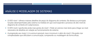 ANÁLISE E MODELAGEM DE SISTEMAS
 O DFD nível 1 oferece maiores detalhes de peças do diagrama de contexto. Ele destaca as principais
funções desempenhadas pelo sistema na medida em que você expande o processo de alto nível do
diagrama de contexto em subprocessos.
 O DFD nível 2 aprofunda ainda mais partes do nível 1. Pode ser preciso mais texto para chegar ao nível
necessário de detalhes em relação ao funcionamento do sistema.
 A progressão aos níveis 3, 4 e acima é possível, mas é incomum ir além do nível 3. Ela pode criar
complexidades que dificultam a comunicação, compararão ou modelagem de forma eficaz.
 