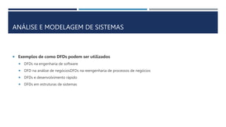 ANÁLISE E MODELAGEM DE SISTEMAS
 Exemplos de como DFDs podem ser utilizados
 DFDs na engenharia de software
 DFD na análise de negóciosDFDs na reengenharia de processos de negócios
 DFDs e desenvolvimento rápido
 DFDs em estruturas de sistemas
 