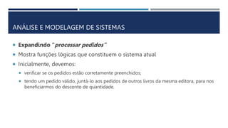 ANÁLISE E MODELAGEM DE SISTEMAS
 Expandindo “processar pedidos”
 Mostra funções lógicas que constituem o sistema atual
 Inicialmente, devemos:
 verificar se os pedidos estão corretamente preenchidos;
 tendo um pedido válido, juntá-lo aos pedidos de outros livros da mesma editora, para nos
beneficiarmos do desconto de quantidade.
 