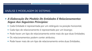 ANÁLISE E MODELAGEM DE SISTEMAS
 A Elaboração Do Modelo De Entidades E Relacionamentos
Segue Aos Seguintes Princípios:
 Cada Entidade é representada por um retângulo na posição horizontal;
 Cada tipo de relacionamento é representado por um losango;
 Pode haver um tipo de relacionamento entre mais do que duas Entidades;
 Os relacionamentos podem conter atributos;
 Pode haver mais de um tipo de relacionamento entre duas Entidades.
 