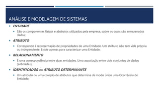 ANÁLISE E MODELAGEM DE SISTEMAS
 ENTIDADE
 São os componentes físicos e abstratos utilizados pela empresa, sobre os quais são armazenados
dados;
 ATRIBUTO
 Corresponde à representação de propriedades de uma Entidade. Um atributo não tem vida própria
ou independente. Existe apenas para caracterizar uma Entidade;
 RELACIONAMENTO
 É uma correspondência entre duas entidades. Uma associação entre dois conjuntos de dados
(entidades);
 IDENTIFICADOR ou ATRIBUTO DETERMINANTE
 Um atributo ou uma coleção de atributos que determina de modo único uma Ocorrência de
Entidade;
 