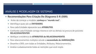 ANÁLISE E MODELAGEM DE SISTEMAS
 Recomendações Para Criação Do Diagrama E-R (DER)
 Antes de começar a modelar, conheça o “mundo real”.
 Identifique quais são as ENTIDADES.
 Para cada Entidade represente seus ATRIBUTOS.
 Confronte cada Entidade consigo mesma e com as demais na procura de possíveis
RELACIONAMENTOS
 Verifique a existência de ATRIBUTOS de RELACIONAMENTO.
 Para relacionamentos múltiplos estude a necessidade de AGREGAÇÕES.
 Desenhe o DER, com todas as Entidades, Atributos, Relacionamentos,
 Analise cuidadosamente todas as restrições que você impôs.
 