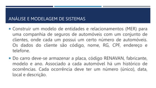 ANÁLISE E MODELAGEM DE SISTEMAS
 Construir um modelo de entidades e relacionamentos (MER) para
uma companhia de seguros de automóveis com um conjunto de
clientes, onde cada um possui um certo número de automóveis.
Os dados do cliente são código, nome, RG, CPF, endereço e
telefone.
 Do carro deve-se armazenar a placa, código RENAVAN, fabricante,
modelo e ano. Associado a cada automóvel há um histórico de
ocorrências. Cada ocorrência deve ter um número (único), data,
local e descrição.
 
