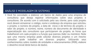 ANÁLISE E MODELAGEM DE SISTEMAS
 Você foi convidado a elaborar um banco de dados para uma empresa de
consultoria que deseja registrar informações sobre seus projetos e
consultores. De acordo com o solicitado pelo seu cliente, para cada projeto
você deverá armazenar o código, nome e endereço da empresa que solicitou
o projeto, o número do projeto, a data de início e de término do projeto, o
valor do projeto, o número, nome, número do documento de identidade e
especialização dos consultores que participaram do projeto, as horas que
trabalharam em cada projeto e a função que exerceu (líder ou membro). Note
que uma mesma empresa pode solicitar diversos projetos e um mesmo
consultor pode trabalhar em diversos projetos. Utilizando seus
conhecimentos sobre modelo de entidades e relacionamentos (MER), elabore
o desenho inicial deste banco de dados.
 