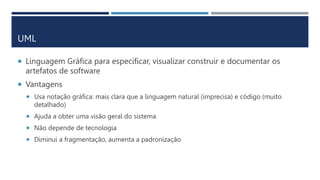 UML
 Linguagem Gráfica para especificar, visualizar construir e documentar os
artefatos de software
 Vantagens
 Usa notação gráfica: mais clara que a linguagem natural (imprecisa) e código (muito
detalhado)
 Ajuda a obter uma visão geral do sistema
 Não depende de tecnologia
 Diminui a fragmentação, aumenta a padronização
 