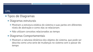 UML
 Tipos de Diagramas
 Diagramas estruturais
 Mostram a estrutura estática do sistema e suas partes em diferentes
níveis de abstração e como elas se relacionam.
 Não utilizam conceitos relacionados ao tempo
 Diagramas Comportamentais
 Mostram a natureza dinâmica dos objetos do sistema, que pode ser
descrita como uma serie de mudanças no sistema com o passar do
tempo
 