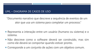 UML – DIAGRAMA DE CASOS DE USO
“Documento narrativo que descreve a sequência de eventos de um
ator que usa um sistema para completar um processo.”
 Representa a interação entre um usuário (humano ou sistema) e o
sistema.
 Não descreve como o software deverá ser construído, mas sim
como ele deverá se comportar quando estiver pronto.
 Corresponde a um conjunto de ações com um objetivo comum.
 