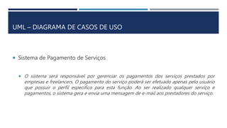 UML – DIAGRAMA DE CASOS DE USO
 Sistema de Pagamento de Serviços
 O sistema será responsável por gerenciar os pagamentos dos serviços prestados por
empresas e freelancers. O pagamento do serviço poderá ser efetuado apenas pelo usuário
que possuir o perfil específico para esta função. Ao ser realizado qualquer serviço e
pagamentos, o sistema gera e envia uma mensagem de e-mail aos prestadores do serviço.
 