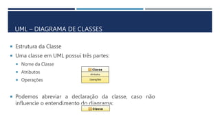  Estrutura da Classe
 Uma classe em UML possui três partes:
 Nome da Classe
 Atributos
 Operações
 Podemos abreviar a declaração da classe, caso não
influencie o entendimento do diagrama:
UML – DIAGRAMA DE CLASSES
 