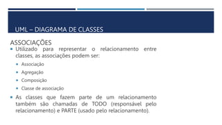 ASSOCIAÇÕES
 Utilizado para representar o relacionamento entre
classes, as associações podem ser:
 Associação
 Agregação
 Composição
 Classe de associação
 As classes que fazem parte de um relacionamento
também são chamadas de TODO (responsável pelo
relacionamento) e PARTE (usado pelo relacionamento).
UML – DIAGRAMA DE CLASSES
 