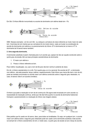 Em Sib: O trítono Mib-lá é encontrado no acorde de dominante com sétima deste tom - Fá.




OBS: Nesses exemplos - em lá e em Sib - eu coloquei a armadura de clave referente ao modo maior de cada
tom. Você deve ter em mente que se a armadura for do modo menor, nada vai mudar na constituição do
acorde de dominante com sétima e no posicionamento do trítono. E7 é dominante de Lá menor e F7 é
dominante de Si bemol menor também.

2. Uma segunda dominante.

A dominante substituta é assim chamada pois é um acorde que, apesar de não ser aquele construído sobre o
quinto grau da escala, têm as duas principais características da dominante:

     1. É maior com sétima e

     2. Possui o trítono referente ao tom.

Para melhor visualização, vou usar o tom de Dó pois não tem nenhum acidente de clave.

Em dó, o trítono característico é o si-fá. Fá é quarto grau e si é a sensível. No acorde de G7 - a dominante
com sétima - ele está presente: terça e sétima, respectivamente. Este trítono que marca tão bem o tom de dó,
pode ser também encontrado no acorde maior com sétima construído sobre o segundo grau rebaixado, no
caso; ré bemol. Este é um acorde cromático.




O trítono que pede a resolução no tom de dó continua lá. Ele agora está encaixado em outro acorde e a
necessidade de resolução continua, ainda que não tão forte quanto no acorde de dominante tradicional.
Compare o posicionamento e a resolução do trítono nas imagens abaixo.




Este padrão que foi usado em dó serve, claro, para todas as tonalidades. Ou seja, em qualquer tom, o acorde
maior com sétima sobre o segundo grau rebaixado pode ser usado como dominante substituta. Este acorde
vai sempre ter o trítono característico do tom, e neste caso, o quarto grau da escala vai ser a terça do acorde,
 