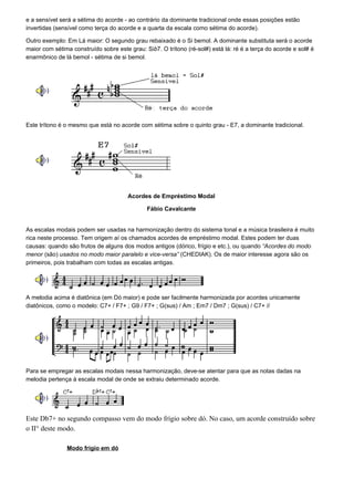 e a sensível será a sétima do acorde - ao contrário da dominante tradicional onde essas posições estão
invertidas (sensível como terça do acorde e a quarta da escala como sétima do acorde).

Outro exemplo: Em Lá maior: O segundo grau rebaixado é o Si bemol. A dominante substituta será o acorde
maior com sétima construído sobre este grau: Sib7. O trítono (ré-sol#) está lá: ré é a terça do acorde e sol# é
enarmônico de lá bemol - sétima de si bemol.




Este trítono é o mesmo que está no acorde com sétima sobre o quinto grau - E7, a dominante tradicional.




                                       Acordes de Empréstimo Modal

                                              Fábio Cavalcante


As escalas modais podem ser usadas na harmonização dentro do sistema tonal e a música brasileira é muito
rica neste processo. Tem origem aí os chamados acordes de empréstimo modal. Estes podem ter duas
causas: quando são frutos de alguns dos modos antigos (dórico, frígio e etc.), ou quando “Acordes do modo
menor (são) usados no modo maior paralelo e vice-versa” (CHEDIAK). Os de maior interesse agora são os
primeiros, pois trabalham com todas as escalas antigas.




A melodia acima é diatônica (em Dó maior) e pode ser facilmente harmonizada por acordes unicamente
diatônicos, como o modelo: C7+ / F7+ ; G9 / F7+ ; G(sus) / Am ; Em7 / Dm7 ; G(sus) / C7+ //




Para se empregar as escalas modais nessa harmonização, deve-se atentar para que as notas dadas na
melodia pertença à escala modal de onde se extraiu determinado acorde.




Este Db7+ no segundo compasso vem do modo frígio sobre dó. No caso, um acorde construído sobre
o II° deste modo.

               Modo frígio em dó
 