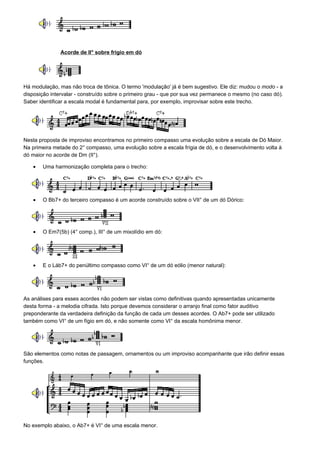 Acorde de II° sobre frígio em dó




Há modulação, mas não troca de tônica. O termo 'modulação' já é bem sugestivo. Ele diz: mudou o modo - a
disposição intervalar - construído sobre o primeiro grau - que por sua vez permanece o mesmo (no caso dó).
Saber identificar a escala modal é fundamental para, por exemplo, improvisar sobre este trecho.




Nesta proposta de improviso encontramos no primeiro compasso uma evolução sobre a escala de Dó Maior.
Na primeira metade do 2° compasso, uma evolução sobre a escala frígia de dó, e o desenvolvimento volta à
dó maior no acorde de Dm (II°).

   •   Uma harmonização completa para o trecho:




   •   O Bb7+ do terceiro compasso é um acorde construído sobre o VII° de um dó Dórico:




   •   O Em7(5b) (4° comp.), III° de um mixolídio em dó:




   •   E o Láb7+ do penúltimo compasso como VI° de um dó eólio (menor natural):




As análises para esses acordes não podem ser vistas como definitivas quando apresentadas unicamente
desta forma - a melodia cifrada. Isto porque devemos considerar o arranjo final como fator auditivo
preponderante da verdadeira definição da função de cada um desses acordes. O Ab7+ pode ser utilizado
também como VI° de um fígio em dó, e não somente como VI° da escala homônima menor.




São elementos como notas de passagem, ornamentos ou um improviso acompanhante que irão definir essas
funções.




No exemplo abaixo, o Ab7+ é VI° de uma escala menor.
 