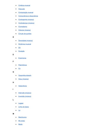 •   Cinética musical

    •   Clausula

    •   Composição musical

    •   Consonância e dissonância

    •   Contraponto (música)

    •   Contratempo (música)

    •   Cromatismo

    •   Cânone (música)

    •   Círculo de quintas

D

    •   Densidade (música)

    •   Dinâmica musical

    •   Dó

    •   Duração

E

    •   Enarmonia

F

    •   Filarmônica

    •   Fá

G

    •   Gesamtkunstwerk

    •   Grau (música)

H

    •   Heterofonia

I

    •   Intervalo (música)

    •   Inversão (música)

L

    •   Legato

    •   Linha do baixo

    •   Lá

M

    •   Metrônomo

    •   Mi (nota)

    •   Modo
 