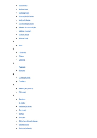 •   Modo maior

    •   Modo menor

    •   Modos gregos

    •   Modulação (música)

    •   Motivo (música)

    •   Movimento (música)

    •   Método de composição

    •   Métrica (música)

    •   Música atonal

    •   Música tonal

N

    •   Nota

O

    •   Obbligato

    •   Oitava

    •   Ostinato

P

    •   Pizzicato

    •   Polifonia

Q

    •   Quinta (música)

    •   Quiáltera

R

    •   Resolução (música)

    •   Ré (nota)

S

    •   Semitom

    •   Si (nota)

    •   Sistema (música)

    •   Sol (nota)

    •   Solfejo

    •   Staccato

    •   Série harmônica (música)

    •   Sétima menor

    •   Síncope (música)
 