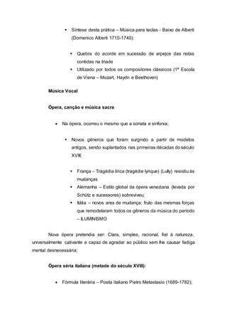  Síntese desta prática – Música para teclas - Baixo de Alberti 
(Domenico Alberti 1710-1740). 
 Quebra do acorde em sucessão de arpejos das notas 
contidas na tríade 
 Utilizado por todos os compositores clássicos (1ª Escola 
de Viena – Mozart, Haydn e Beethoven) 
Música Vocal 
Ópera, canção e música sacra 
 Na ópera, ocorreu o mesmo que a sonata e sinfonia; 
 Novos gêneros que foram surgindo a partir de modelos 
antigos, sendo suplantados nas primeiras décadas do século 
XVIII; 
 França – Tragédia lírica (tragédie lyrique) (Lully) resistiu às 
mudanças 
 Alemanha – Estilo global da ópera veneziana (levada por 
Schütz e sucessores) sobreviveu; 
 Itália – novos ares de mudança; fruto das mesmas forças 
que remodelaram todos os gêneros da música do período 
– ILUMINISMO 
Nova ópera pretendia ser: Clara, simples, racional, fiel à natureza, 
universalmente cativante e capaz de agradar ao público sem lhe causar fadiga 
mental desnecessária; 
Ópera séria italiana (metade do século XVIII): 
 Fórmula literária – Poeta italiano Pietro Metastasio (1689-1782); 
 