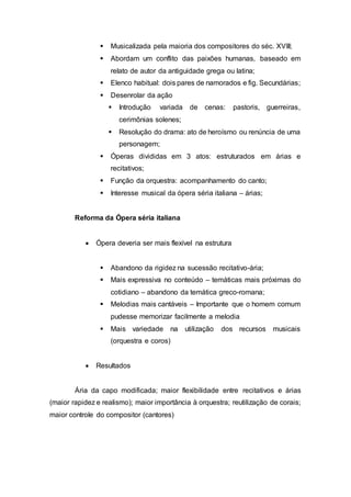  Musicalizada pela maioria dos compositores do séc. XVIII; 
 Abordam um conflito das paixões humanas, baseado em 
relato de autor da antiguidade grega ou latina; 
 Elenco habitual: dois pares de namorados e fig. Secundárias; 
 Desenrolar da ação 
 Introdução variada de cenas: pastoris, guerreiras, 
cerimônias solenes; 
 Resolução do drama: ato de heroísmo ou renúncia de uma 
personagem; 
 Óperas divididas em 3 atos: estruturados em árias e 
recitativos; 
 Função da orquestra: acompanhamento do canto; 
 Interesse musical da ópera séria italiana – árias; 
Reforma da Ópera séria italiana 
 Ópera deveria ser mais flexível na estrutura 
 Abandono da rigidez na sucessão recitativo-ária; 
 Mais expressiva no conteúdo – temáticas mais próximas do 
cotidiano – abandono da temática greco-romana; 
 Melodias mais cantáveis – Importante que o homem comum 
pudesse memorizar facilmente a melodia 
 Mais variedade na utilização dos recursos musicais 
(orquestra e coros) 
 Resultados 
Ária da capo modificada; maior flexibilidade entre recitativos e árias 
(maior rapidez e realismo); maior importância à orquestra; reutilização de corais; 
maior controle do compositor (cantores) 
 