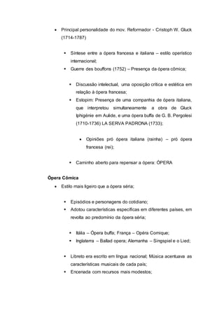  Principal personalidade do mov. Reformador - Cristoph W. Gluck 
(1714-1787) 
 Síntese entre a ópera francesa e italiana – estilo operístico 
internacional; 
 Guerre des bouffons (1752) – Presença da ópera cômica; 
 Discussão intelectual, uma oposição crítica e estética em 
relação à ópera francesa; 
 Estopim: Presença de uma companhia de ópera italiana, 
que interpretou simultaneamente a obra de Gluck 
Iphigénie em Aulide, e uma ópera buffa de G. B. Pergolesi 
(1710-1736) LA SERVA PADRONA (1733); 
 Opiniões pró ópera italiana (rainha) – pró ópera 
francesa (rei); 
 Caminho aberto para repensar a ópera: ÓPERA 
Ópera Cômica 
 Estilo mais ligeiro que a ópera séria; 
 Episódios e personagens do cotidiano; 
 Adotou características específicas em diferentes países, em 
revolta ao predomínio da ópera séria; 
 Itália – Ópera buffa; França – Opéra Comique; 
 Inglaterra – Ballad opera; Alemanha – Singspiel e o Lied; 
 Libreto era escrito em língua nacional; Música acentuava as 
características musicais de cada país; 
 Encenada com recursos mais modestos; 
 
