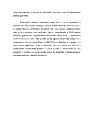Lobo, que atuou nas já decadentes Mariana e Ouro Preto, mas deixando obra de 
grande qualidade. 
Este período de brilho não duraria muito. Em 1821 o rei foi obrigado a 
retornar a Lisboa, levando consigo a corte, e a vida cultural no Rio esvaziou-se 
de súbito. Apesar do entusiasmo de Dom Pedro I pela música, sendo ele mesmo 
autor de algumas peças e da música do Hino da Independência, a difícil situação 
financeira gerada pela independência não permitia muitos luxos. O incêndio do 
Teatro de São João em 1824 foi outro golpe, apesar de ter sido restaurado e 
reinaugurado sob o nome de Teatro de São Pedro de Alcântara e continuar com 
suas récitas operísticas. Com a abdicação de Dom Pedro em 1831 e a 
consequente instabilidade política e social durante a menoridade de seu 
sucessor, o cenário se estreitou ainda mais e foi dissolvida a Capela Imperial, 
permanecendo um punhado de músicos. 
 