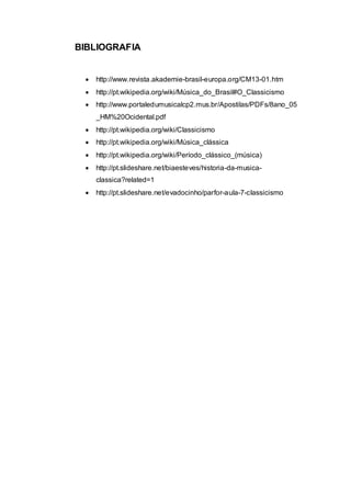 BIBLIOGRAFIA 
 http://www.revista.akademie-brasil-europa.org/CM13-01.htm 
 http://pt.wikipedia.org/wiki/Música_do_Brasil#O_Classicismo 
 http://www.portaledumusicalcp2.mus.br/Apostilas/PDFs/8ano_05 
_HM%20Ocidental.pdf 
 http://pt.wikipedia.org/wiki/Classicismo 
 http://pt.wikipedia.org/wiki/Música_clássica 
 http://pt.wikipedia.org/wiki/Período_clássico_(música) 
 http://pt.slideshare.net/biaesteves/historia-da-musica-classica? 
related=1 
 http://pt.slideshare.net/evadocinho/parfor-aula-7-classicismo 
