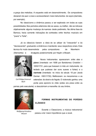 a graça das melodias. A orquestra está em desenvolvimento. Os compositores 
deixaram de usar o cravo e acrescentaram mais instrumentos de sopro (clarineta, 
por exemplo). 
No classicismo a dinâmica passou a ser explorada em todas as suas 
possibilidades. Nos períodos anteriores não se usava, ou melhor, não se indicava 
objetivamente alguma mudança de nuances deste parâmetro. Na última fase do 
Barroco, havia somente indicações de contrastes entre trechos musicais em 
"piano" e “forte". 
Já os clássicos tiveram a ideia de se utilizar do "crescendo" e do 
"decrescendo", graduando a dinâmica e inventando seus respectivos sinais. Esta 
técnica foi muito desenvolvida pelos compositores de Mannheim 
(Alemanha) e divulgada posteriormente por Haydn e Mozart. 
Novos instrumentos apareceram: entre eles o 
piano (inventado em 1698 por Bartolomeo Cristofori – 
1655/1731, para que tivessem à mão um instrumento de 
teclado que pudesse dar sons suaves e fortes) e o 
clarinete (inventado no início do século 18 por Jacob 
Denner ‐1681/1735). Melhoraram os mecanismos e as 
extensões do oboé e do fagote. O violoncelo ganhou uma 
ponta para apoiá‐lo no chão (antes era preso entre as 
pernas pelo executante) e descobriram a maravilha do seu timbre. 
FORMAS INSTRUMENTAIS DO PERÍODO 
CLÁSSICO 
Durante o Classicismo, a música instrumental 
passou a ter maior importância que a vocal. 
Carl Philipp Emanuel 
Bach 
Wolfgang Amadeus 
Mozart 
 