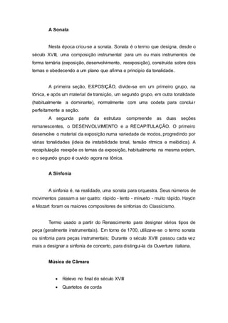 A Sonata 
Nesta época criou‐se a sonata. Sonata é o termo que designa, desde o 
século XVIII, uma composição instrumental para um ou mais instrumentos de 
forma ternária (exposição, desenvolvimento, reexposição), construída sobre dois 
temas e obedecendo a um plano que afirma o princípio da tonalidade. 
A primeira seção, EXPOSIÇÃO, divide-se em um primeiro grupo, na 
tônica, e após um material de transição, um segundo grupo, em outra tonalidade 
(habitualmente a dominante), normalmente com uma codeta para conclui r 
perfeitamente a seção. 
A segunda parte da estrutura compreende as duas seções 
remanescentes, o DESENVOLVIMENTO e a RECAPITULAÇÃO. O primeiro 
desenvolve o material da exposição numa variedade de modos, progredindo por 
várias tonalidades (ideia de instabilidade tonal, tensão rítmica e melódica). A 
recapitulação reexpõe os temas da exposição, habitualmente na mesma ordem, 
e o segundo grupo é ouvido agora na tônica. 
A Sinfonia 
A sinfonia é, na realidade, uma sonata para orquestra. Seus números de 
movimentos passam a ser quatro: rápido ‐ lento ‐ minueto ‐ muito rápido. Haydn 
e Mozart foram os maiores compositores de sinfonias do Classicismo. 
Termo usado a partir do Renascimento para designar vários tipos de 
peça (geralmente instrumentais). Em torno de 1700, utilizava-se o termo sonata 
ou sinfonia para peças instrumentais; Durante o século XVIII passou cada vez 
mais a designar a sinfonia de concerto, para distingui-la da Ouverture italiana. 
Música de Câmara 
 Relevo no final do século XVIII 
 Quartetos de corda 
 