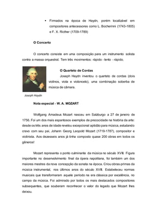  Firmados na época de Haydn, porém localizável em 
compositores antecessores como L. Bocherinni (1743-1805) 
e F. X. Ricther (1709-1789) 
O Concerto 
O concerto consiste em uma composição para um instrumento solista 
contra a massa orquestral. Tem três movimentos: rápido ‐ lento ‐ rápido. 
O Quarteto de Cordas 
Joseph Haydn inventou o quarteto de cordas (dois 
violinos, viola e violoncelo), uma combinação soberba de 
música de câmara. 
Joseph Haydn 
Nota especial ‐ W. A. MOZART 
Wolfgang Amadeus Mozart nasceu em Salzburgo a 27 de janeiro de 
1756. Foi um dos mais espantosos exemplos de precocidade na história da arte: 
desde os três anos de idade revelou excepcional aptidão para música, estudando 
cravo com seu pai, Johann Georg Leopold Mozart (1719‐1787), compositor e 
violinista. Aos dezesseis anos já tinha composto quase 200 obras em todos os 
gêneros! 
Mozart representa o ponto culminante da música no século XVIII. Figura 
importante no desenvolvimento final da ópera napolitana, foi também um dos 
maiores mestres da nova concepção da sonata na época. Criou obras‐primas da 
música instrumental, nos últimos anos do século XVIII. Estabeleceu normas 
musicais que transformaram aquele período na era clássica por excelência, no 
campo da música. Foi admirado por todos os mais destacados compositores 
subsequentes, que souberam reconhecer o valor do legado que Mozart lhes 
deixou. 
 