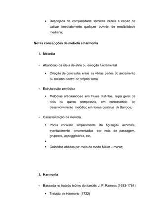  Despojada de complexidade técnicas inúteis e capaz de 
cativar imediatamente qualquer ouvinte de sensibilidade 
mediana; 
Novas concepções de melodia e harmonia 
1. Melodia 
 Abandono da ideia de afeto ou emoção fundamental 
 Criação de contrastes entre as várias partes do andamento 
ou mesmo dentro do próprio tema 
 Estruturação periódica 
 Melodias articulando-se em frases distintas, regra geral de 
dois ou quatro compassos, em contrapartida ao 
desenvolvimento melódico em forma contínua do Barroco; 
 Caracterização da melodia 
 Podia consistir simplesmente de figuração acórdica, 
eventualmente ornamentadas por nota de passagem, 
grupetos, appoggiaturas, etc. 
 
 Coloridos obtidos por meio do modo Maior – menor; 
2. Harmonia 
 Baseada no tratado teórico do francês J. P. Rameau (1683-1764) 
 Tratado de Harmonia (1722) 
 