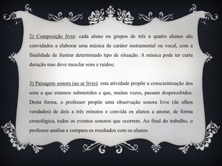2) Composição livre: cada aluno ou grupos de três a quatro alunos são
convidados a elaborar uma música de caráter instrumental ou vocal, com a
finalidade de ilustrar determinado tipo de situação. A música pode ter curta
duração mas deve mesclar sons e ruídos;


3) Paisagem sonora (ao ar livre): esta atividade propõe a conscientização dos
sons a que estamos submetidos e que, muitas vezes, passam despercebidos.
Desta forma, o professor propõe uma observação sonora livre (de olhos
vendados) de dois a três minutos e convida os alunos a anotar, de forma
cronológica, todos os eventos sonoros que ocorrem. Ao final do trabalho, o
professor analisa e compara os resultados com os alunos.
 