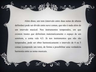 Além disso, um tom (intervalo entre duas notas de alturas
definidas) pode ser divido entre nove comas, que não é nada além de
um intervalo musical. Nos instrumentos temperados, em que
existem trastes que delimitam matematicamente o espaço de um
semitom, a coma vale 4,5. Já nos instrumentos que não são
temperados, pode ser obter harmonicamente o intervalo de 4 ou 5
comas (compondo um tom), de forma a possibilitar uma verdadeira
harmonia entre as notas musicais.
 