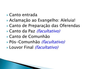  Canto entrada
 Aclamação ao Evangelho: Aleluia!
 Canto de Preparação das Oferendas
 Canto da Paz (facultativo)
 Canto de Comunhão
 Pós-Comunhão (facultativo)
 Louvor Final (facultativo)
 