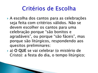    A escolha dos cantos para as celebrações
    seja feita com critérios válidos. Não se
    devem escolher os cantos para uma
    celebração porque “são bonitos e
    agradáveis”, ou porque “são fáceis”, mas
    porque são litúrgicos, respondendo aos
    quesitos preliminares:
   a) O QUE se vai celebrar (o mistério de
    Cristo): a festa do dia, o tempo litúrgico;
 
