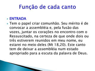    ENTRADA
   Tem o papel criar comunhão. Seu mérito é de
    convocar a assembléia e, pela fusão das
    vozes, juntar os corações no encontro com o
    Ressuscitado, na certeza de que onde dois ou
    três estiverem reunidos em meu nome, eu
    estarei no meio deles (Mt 18,20). Este canto
    tem de deixar a assembléia num estado
    apropriado para a escuta da palavra de Deus.
 