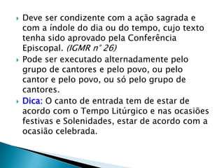    Deve ser condizente com a ação sagrada e
    com a índole do dia ou do tempo, cujo texto
    tenha sido aprovado pela Conferência
    Episcopal. (IGMR n° 26)
   Pode ser executado alternadamente pelo
    grupo de cantores e pelo povo, ou pelo
    cantor e pelo povo, ou só pelo grupo de
    cantores.
   Dica: O canto de entrada tem de estar de
    acordo com o Tempo Litúrgico e nas ocasiões
    festivas e Solenidades, estar de acordo com a
    ocasião celebrada.
 