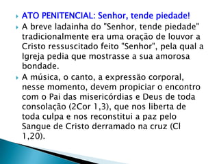    ATO PENITENCIAL: Senhor, tende piedade!
   A breve ladainha do "Senhor, tende piedade"
    tradicionalmente era uma oração de louvor a
    Cristo ressuscitado feito "Senhor", pela qual a
    Igreja pedia que mostrasse a sua amorosa
    bondade.
   A música, o canto, a expressão corporal,
    nesse momento, devem propiciar o encontro
    com o Pai das misericórdias e Deus de toda
    consolação (2Cor 1,3), que nos liberta de
    toda culpa e nos reconstitui a paz pelo
    Sangue de Cristo derramado na cruz (Cl
    1,20).
 