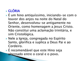   GLÓRIA
   É um hino antiquíssimo, iniciando-se com o
    louvor dos anjos na noite do Natal do
    Senhor, desenvolveu-se antigamente no
    Oriente, como homenagem a Jesus Cristo.
    Não constitui uma aclamação trinitária, e
    sim Cristológica.
   Nele a Igreja, congregada no Espírito
    Santo, glorifica e suplica a Deus Pai e ao
    Cordeiro.
   É recomendável que este Hino seja
    alternado entre o coral e o povo.
 