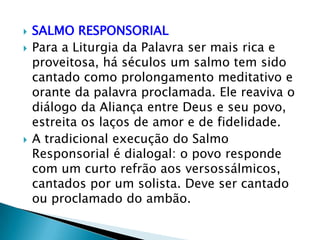    SALMO RESPONSORIAL
   Para a Liturgia da Palavra ser mais rica e
    proveitosa, há séculos um salmo tem sido
    cantado como prolongamento meditativo e
    orante da palavra proclamada. Ele reaviva o
    diálogo da Aliança entre Deus e seu povo,
    estreita os laços de amor e de fidelidade.
   A tradicional execução do Salmo
    Responsorial é dialogal: o povo responde
    com um curto refrão aos versossálmicos,
    cantados por um solista. Deve ser cantado
    ou proclamado do ambão.
 