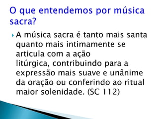 A música sacra é tanto mais santa
quanto mais intimamente se
articula com a ação
litúrgica, contribuindo para a
expressão mais suave e unânime
da oração ou conferindo ao ritual
maior solenidade. (SC 112)
 