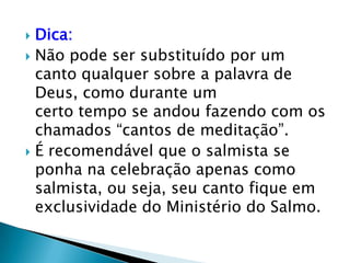  Dica:
 Não pode ser substituído por um
  canto qualquer sobre a palavra de
  Deus, como durante um
  certo tempo se andou fazendo com os
  chamados “cantos de meditação”.
 É recomendável que o salmista se
  ponha na celebração apenas como
  salmista, ou seja, seu canto fique em
  exclusividade do Ministério do Salmo.
 