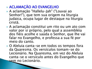    ACLAMAÇÃO AO EVANGELHO
   A aclamação "Hallelu-Jah" ("Louvai ao
    Senhor!"), que tem sua origem na liturgia
    judaica, ocupa lugar de destaque na liturgia
    cristã.
   A aclamação constitui um rito ou um ato com
    valor por si próprio, pelo qual a assembléia
    dos fiéis acolhe e saúda o Senhor, que lhe vai
    falar no Evangelho, e professa a sua fé por
    meio do canto.
   O Aleluia canta-se em todos os tempos fora
    da Quaresma. Os versículos tomam-se do
    Lecionário. Na Quaresma, em vez do Aleluia
    canta-se o versículo antes do Evangelho que
    vem no Lecionário.
 