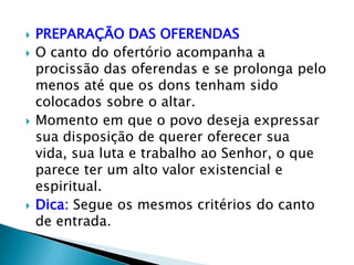    PREPARAÇÃO DAS OFERENDAS
   O canto do ofertório acompanha a
    procissão das oferendas e se prolonga pelo
    menos até que os dons tenham sido
    colocados sobre o altar.
   Momento em que o povo deseja expressar
    sua disposição de querer oferecer sua
    vida, sua luta e trabalho ao Senhor, o que
    parece ter um alto valor existencial e
    espiritual.
   Dica: Segue os mesmos critérios do canto
    de entrada.
 
