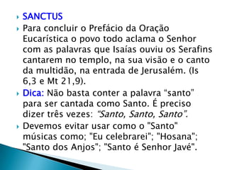    SANCTUS
   Para concluir o Prefácio da Oração
    Eucarística o povo todo aclama o Senhor
    com as palavras que Isaías ouviu os Serafins
    cantarem no templo, na sua visão e o canto
    da multidão, na entrada de Jerusalém. (Is
    6,3 e Mt 21,9).
   Dica: Não basta conter a palavra “santo”
    para ser cantada como Santo. É preciso
    dizer três vezes: “Santo, Santo, Santo”.
   Devemos evitar usar como o "Santo"
    músicas como; "Eu celebrarei"; "Hosana";
    "Santo dos Anjos"; "Santo é Senhor Javé".
 