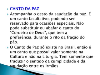    CANTO DA PAZ
   Acompanha o gesto da saudação da paz. É
    um canto facultativo, podendo ser
    reservado para ocasiões especiais. Não
    pode substituir ou abafar o canto do
    "Cordeiro de Deus", que tem a
    preferência, durante o rito da fração do
    pão.
   O Canto de Paz só existe no Brasil, então é
    um canto que possui valor somente na
    Cultura e não na Liturgia. Tem somente que
    traduzir o sentido da cumplicidade e da
    saudação entre os irmãos.
 