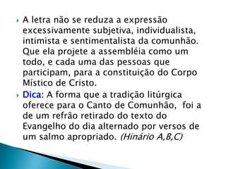    A letra não se reduza a expressão
    excessivamente subjetiva, individualista,
    intimista e sentimentalista da comunhão.
    Que ela projete a assembléia como um
    todo, e cada uma das pessoas que
    participam, para a constituição do Corpo
    Místico de Cristo.
   Dica: A forma que a tradição litúrgica
    oferece para o Canto de Comunhão, foi a
    de um refrão retirado do texto do
    Evangelho do dia alternado por versos de
    um salmo apropriado. (Hinário A,B,C)
 
