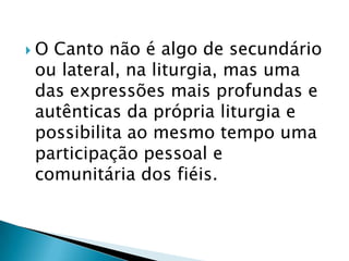 OCanto não é algo de secundário
ou lateral, na liturgia, mas uma
das expressões mais profundas e
autênticas da própria liturgia e
possibilita ao mesmo tempo uma
participação pessoal e
comunitária dos fiéis.
 